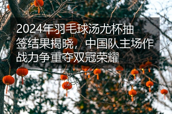 2024年羽毛球汤尤杯抽签结果揭晓，中国队主场作战力争重夺双冠荣耀