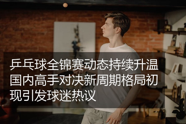 乒乓球全锦赛动态持续升温国内高手对决新周期格局初现引发球迷热议