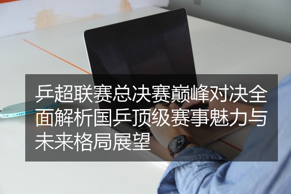 乒超联赛总决赛巅峰对决全面解析国乒顶级赛事魅力与未来格局展望