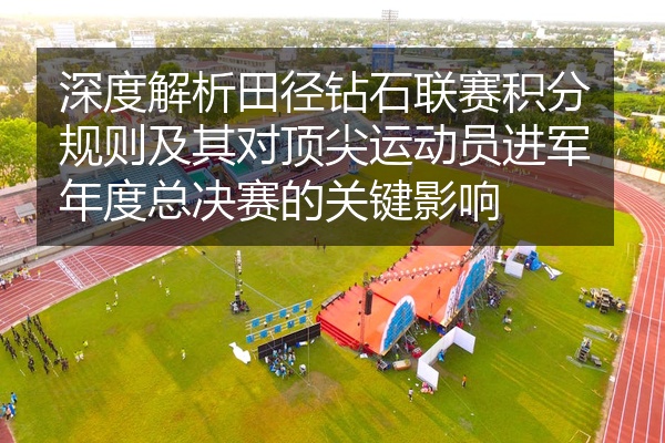 深度解析田径钻石联赛积分规则及其对顶尖运动员进军年度总决赛的关键影响