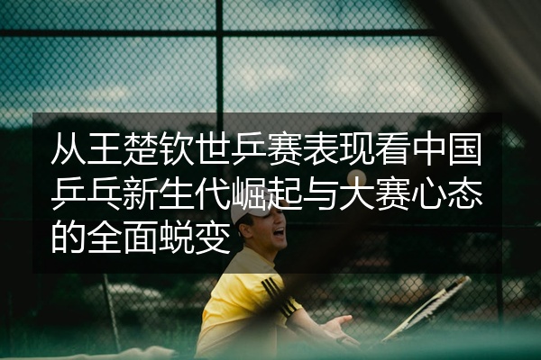 从王楚钦世乒赛表现看中国乒乓新生代崛起与大赛心态的全面蜕变