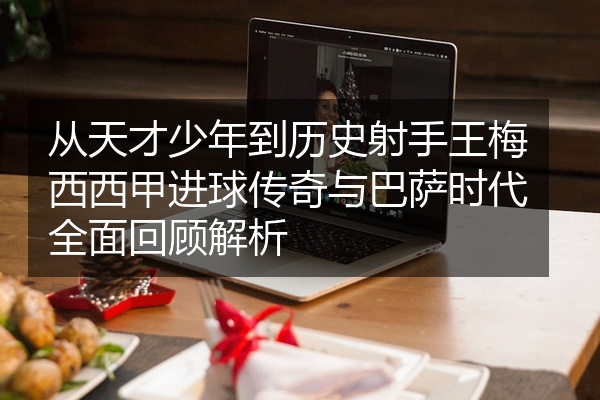 从天才少年到历史射手王梅西西甲进球传奇与巴萨时代全面回顾解析
