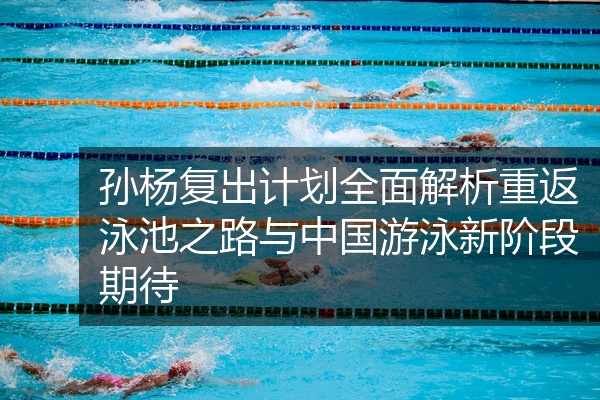 孙杨复出计划全面解析重返泳池之路与中国游泳新阶段期待